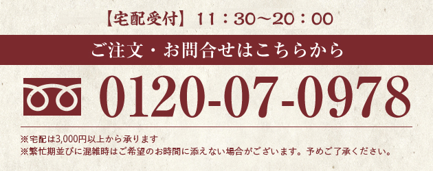 【宅配受付】11:00～20:30（店休日 / 不定休） ご注文・お問合せはこちらから 0120-07-0978 ※宅配は2,000円以上から承ります ※繁忙期並びに混雑時はご希望のお時間に添えない場合がございます。予めご了承ください。